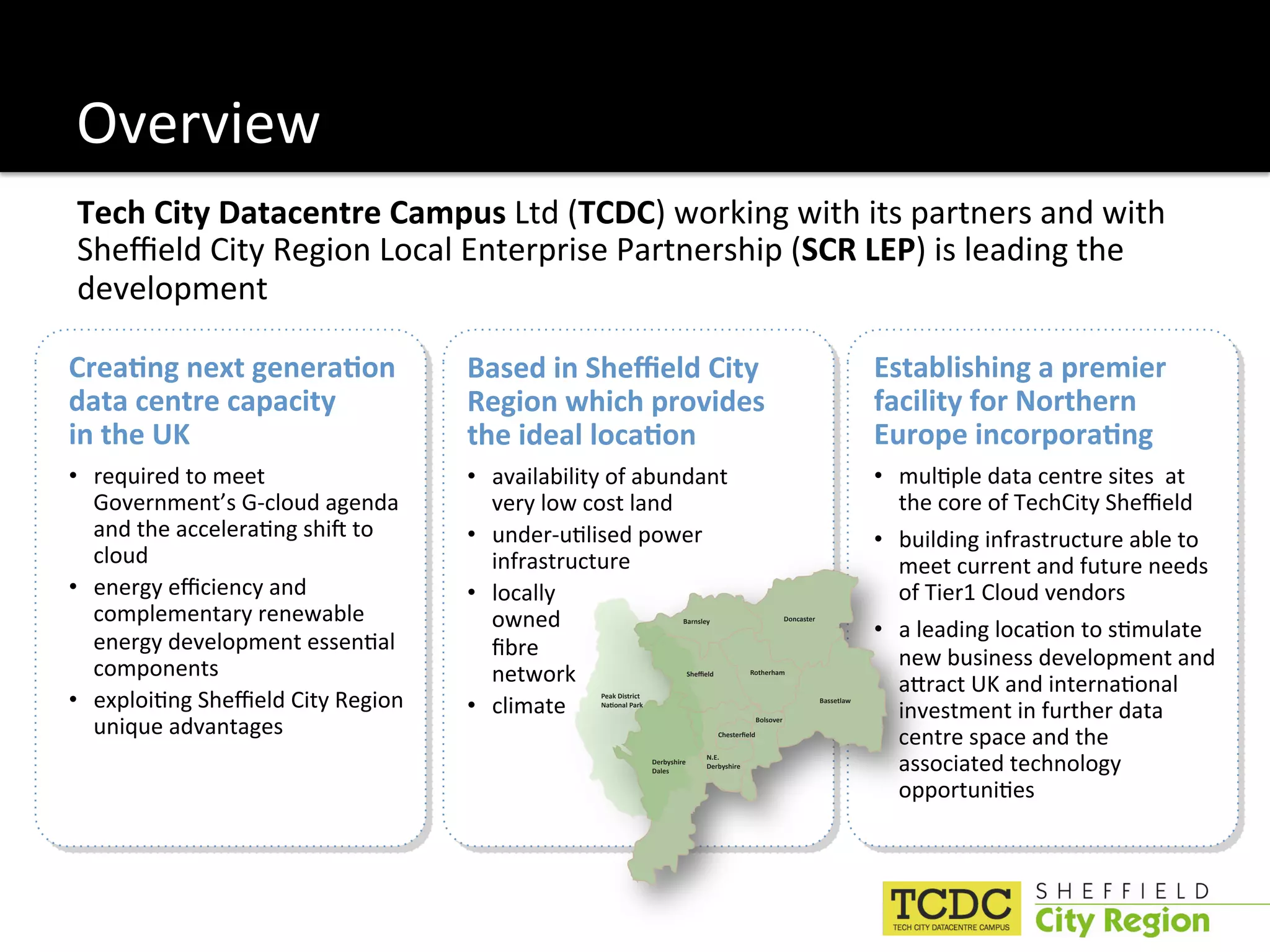 Overview 
Tech City Datacentre Campus Ltd (TCDC) working with its partners and with 
Sheﬃeld City Region Local Enterprise Partnership (SCR LEP) is leading the 
development 

Crea6ng next genera6on              Based in Sheﬃeld City                                                                               Establishing a premier 
data centre capacity                Region which provides                                                                               facility for Northern 
in the UK                           the ideal loca6on                                                                                   Europe incorpora6ng 
•  required to meet                 •  availability of abundant                                                                         •  mul:ple data centre sites  at 
   Government’s G‐cloud agenda         very low cost land                                                                                  the core of TechCity Sheﬃeld 
   and the accelera:ng shiX to      •  under‐u:lised power                                                                              •  building infrastructure able to 
   cloud                               infrastructure                                                                                      meet current and future needs 
•  energy eﬃciency and              •  locally                                                                                             of Tier1 Cloud vendors 
   complementary renewable             owned                                                                                            •  a leading loca:on to s:mulate 
                                                                            Barnsley                            Doncaster


   energy development essen:al         ﬁbre  
   components                                                                                                                              new business development and 
                                       network                               2"#3#()            Rotherham

                                                                                                                                           aRract UK and interna:onal 
•  exploi:ng Sheﬃeld City Region    •  climate 
                                                  Peak District 
                                                  *+,-.+(/0+&1
                                                                                                                            Bassetlaw

                                                                                                                                           investment in further data 
   unique advantages                                                                   !"#$%#&'#()
                                                                                                     Bolsover

                                                                                                                                           centre space and the 
                                                                   Derbyshire 
                                                                   Dales
                                                                                   N.E.
                                                                                   Derbyshire                                              associated technology 
                                                                                                                                           opportuni:es 
 