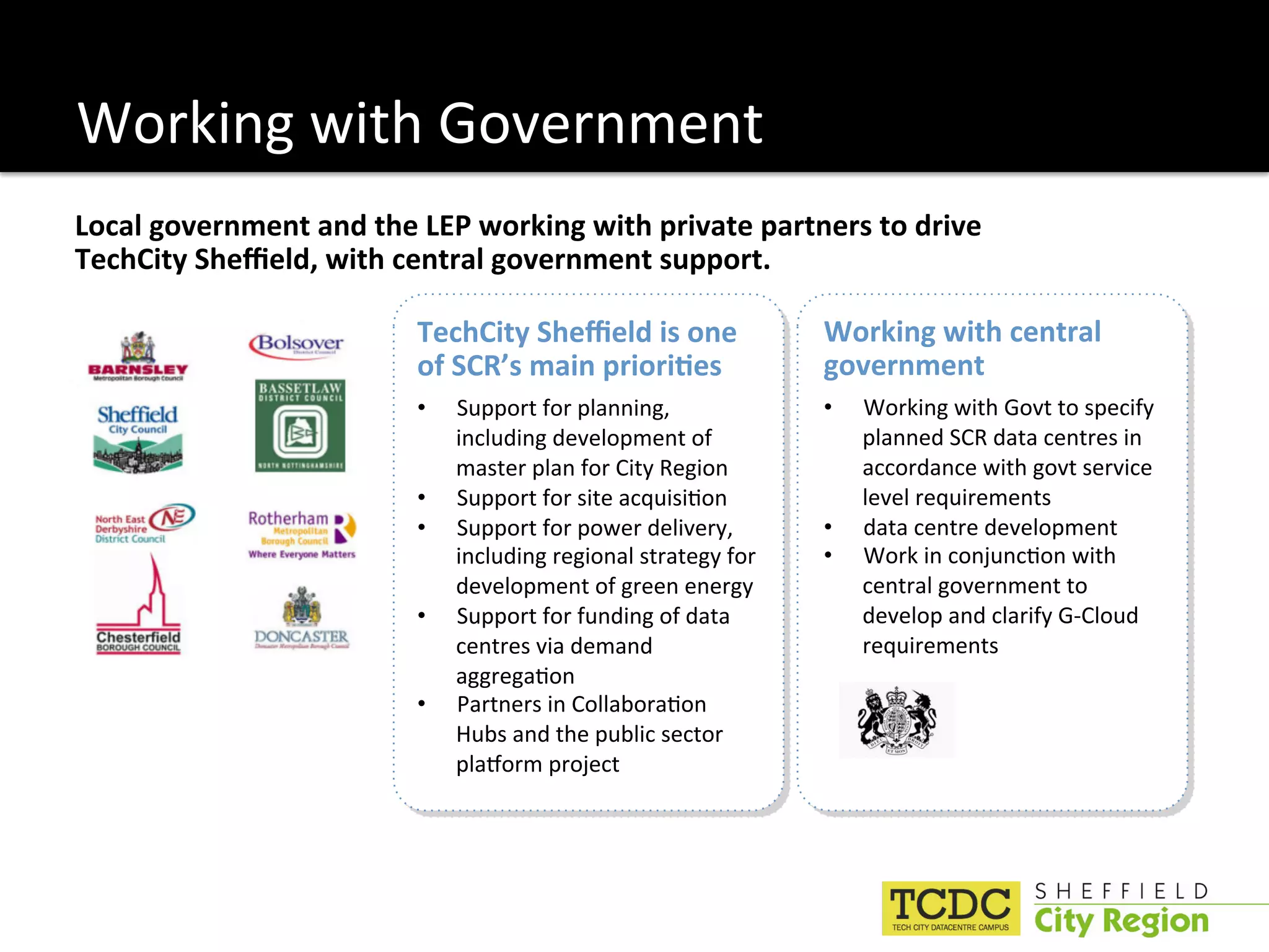 Working with Government 
Local government and the LEP working with private partners to drive 
TechCity Sheﬃeld, with central government support.  

                         TechCity Sheﬃeld is one                 Working with central 
                         of SCR’s main priori6es                 government 
                         •    Support for planning,              •    Working with Govt to specify 
                              including development of                planned SCR data centres in 
                              master plan for City Region             accordance with govt service 
                         •    Support for site acquisi:on             level requirements 
                         •    Support for power delivery,        •    data centre development 
                              including regional strategy for    •    Work in conjunc:on with 
                              development of green energy             central government to  
                         •    Support for funding of data             develop and clarify G‐Cloud 
                              centres via demand                      requirements   
                              aggrega:on 
                         •    Partners in Collabora:on 
                              Hubs and the public sector 
                              plaMorm project 
 