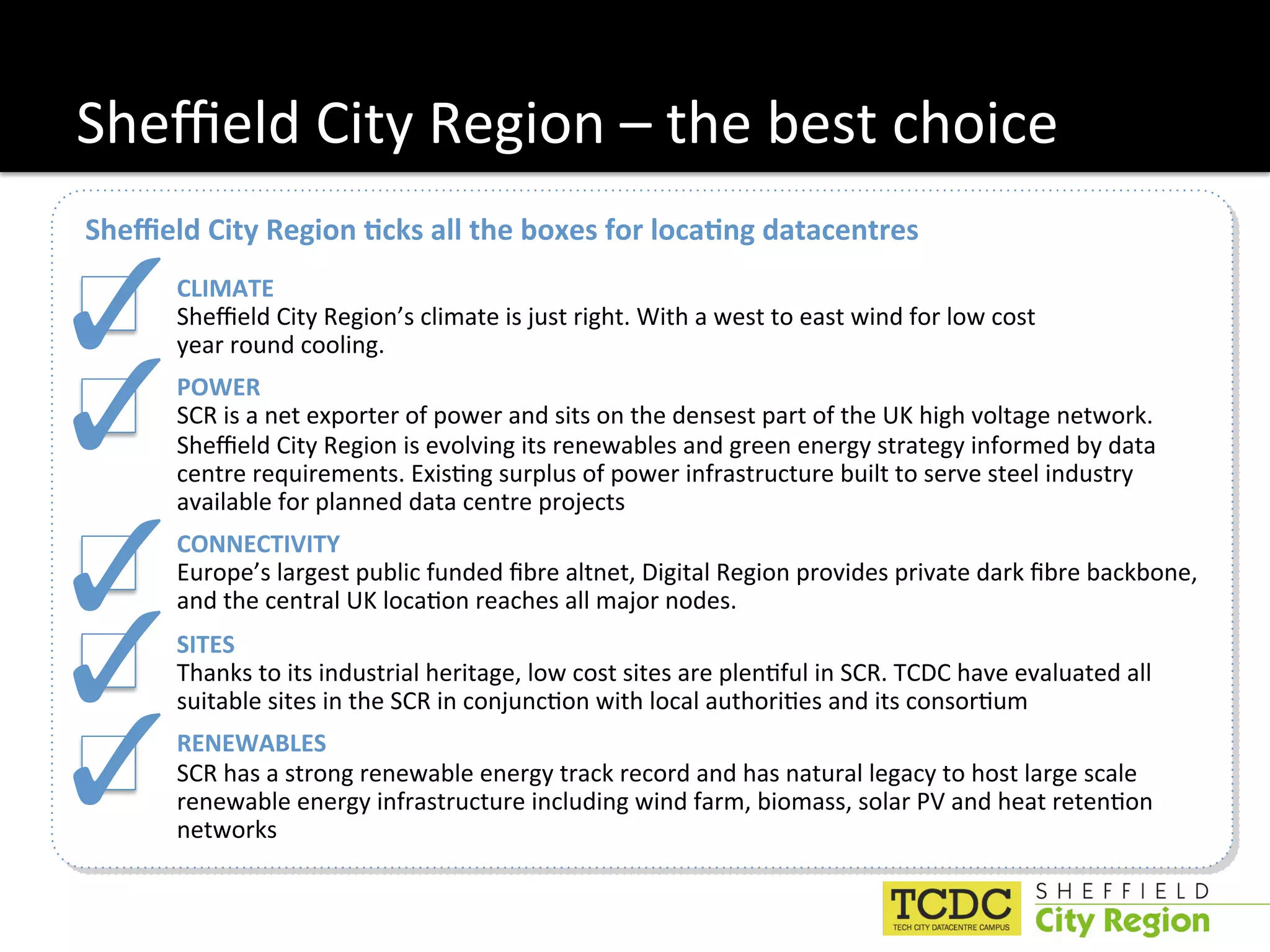 Sheﬃeld City Region – the best choice 
Sheﬃeld City Region 6cks all the boxes for loca6ng datacentres 


!"    CLIMATE 
      Sheﬃeld City Region’s climate is just right. With a west to east wind for low cost 
      year round cooling. 


!"    POWER 
      SCR is a net exporter of power and sits on the densest part of the UK high voltage network. 
      Sheﬃeld City Region is evolving its renewables and green energy strategy informed by data 
      centre requirements. Exis:ng surplus of power infrastructure built to serve steel industry 
      available for planned data centre projects 


!"    CONNECTIVITY 
      Europe’s largest public funded ﬁbre altnet, Digital Region provides private dark ﬁbre backbone, 
      and the central UK loca:on reaches all major nodes. 


!"    SITES 
      Thanks to its industrial heritage, low cost sites are plen:ful in SCR. TCDC have evaluated all 
      suitable sites in the SCR in conjunc:on with local authori:es and its consor:um  


!"    RENEWABLES 
      SCR has a strong renewable energy track record and has natural legacy to host large scale 
      renewable energy infrastructure including wind farm, biomass, solar PV and heat reten:on 
      networks 
 
