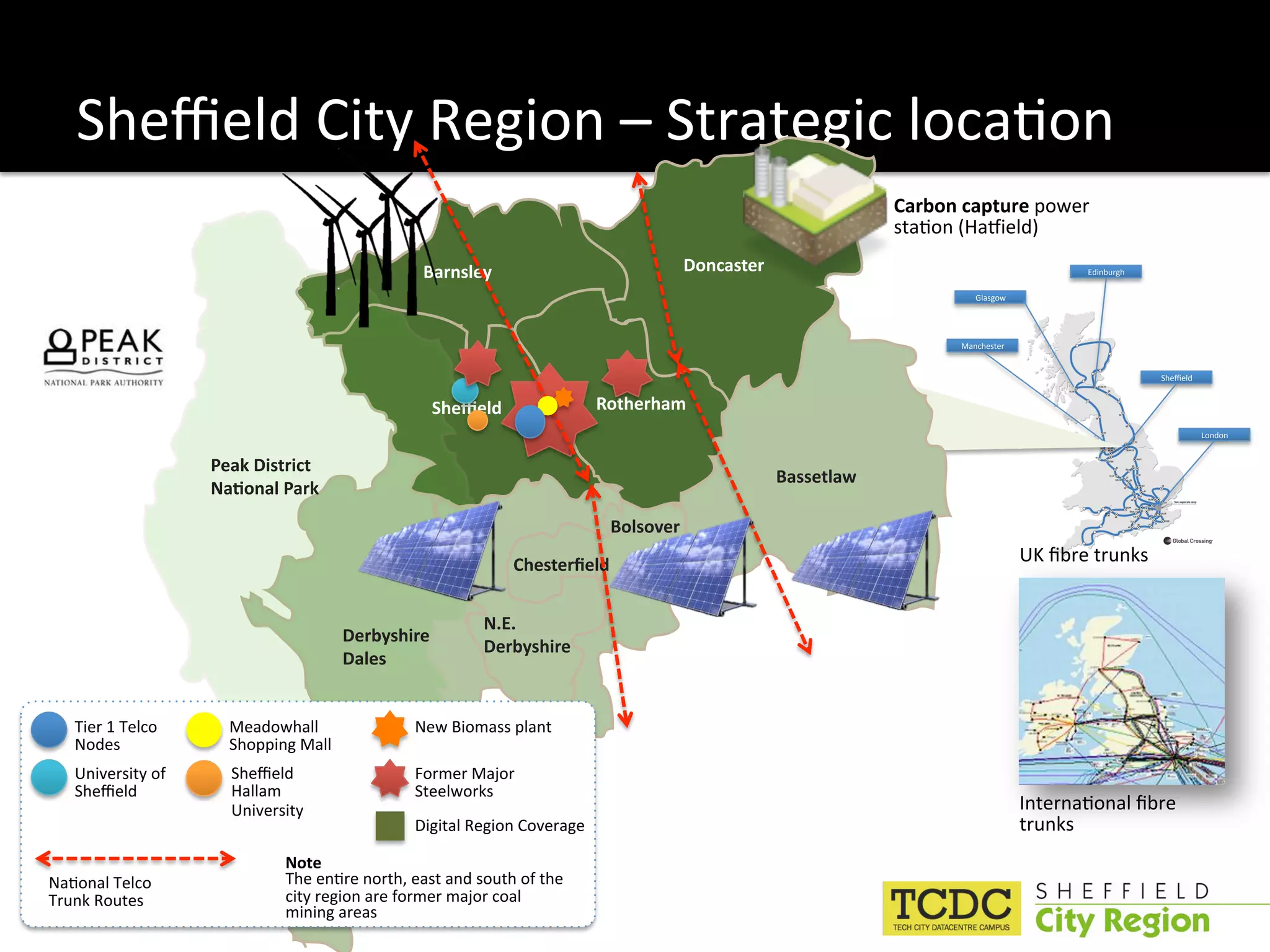 Sheﬃeld City Region – Strategic loca:on 
                                                                                                              Carbon capture power 
                                                                                                              sta:on (HaMield) 

                                                Barnsley                              Doncaster                                           Edinburgh 

                                                                                                                        Glasgow 




                                                                                                                     Manchester 


                                                                                                                                                       Sheﬃeld 


                                                 2"#3#()                  Rotherham
                                                                                                                                                                  London 


                    Peak District 
                                                                                                  Bassetlaw
                    *+,-.+(/0+&1
                                                                           Bolsover
                                                            !"#$%#&'#()                                                            UK ﬁbre trunks 


                                                        N.E.
                                       Derbyshire 
                                                        Derbyshire
                                       Dales


   Tier 1 Telco       Meadowhall               New Biomass plant 
   Nodes              Shopping Mall 
   University of      Sheﬃeld                  Former Major 
   Sheﬃeld            Hallam                   Steelworks 
                      University                                                                                                   Interna:onal ﬁbre 
                                               Digital Region Coverage                                                             trunks 
                             Note 
Na:onal Telco                The en:re north, east and south of the 
Trunk Routes                 city region are former major coal 
                             mining areas 
 
