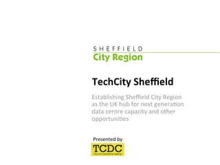TechCity Sheﬃeld 
Establishing Sheﬃeld City Region  
as the UK hub for next genera:on  
data centre capacity and other 
opportuni:es 

Presented by 
 