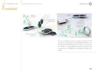 TREND 4

สมดุลในธรรมชาติ (Natural Harmony)

เทคโนโลยี

BE ออกแบบแนวคิดโดย Tommaso Gecchelin อุปกรณ์สำ�รวจการใช้
พลังงานรูปทรงหกเหลี่ยมที่สามารถพกพาไปใช้ได้ทุกที่ โดยใช้พลังงานแสง
อาทิตย์จากแผงโซลาร์เซลล์หรือพลังงานลมจากกังหันลม สามารถคำ�นวณ
ค่าการใช้พลังงานภายในบ้านหรือแม้แต่การปล่อยก๊าซคาร์บอนไดออกไซด์
ของยานพาหนะ นอกจากนี้ผู้ใช้ยังสามารถแบ่งปันข้อมูลการใช้พลังงานกับ
คนอื่นได้

158

 