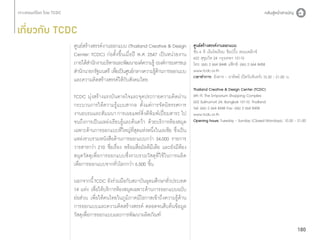 เกี่ยวกับ TCDC
ศูนย์สร้างสรรค์งานออกแบบ (Thailand Creative  Design
Center: TCDC) ก่อตั้งขึ้นเมื่อปี พ.ศ. 2547 เป็นหน่วยงาน
ภายใต้สำ�นักงานบริหารและพัฒนาองค์ความรู้ (องค์การมหาชน)
สำ�นักนายกรัฐมนตรี เพือเป็นศูนย์กลางความรูดานการออกแบบ
่
้้
และความคิดสร้างสรรค์ให้กับสังคมไทย
TCDC มุ่งสร้างแรงบันดาลใจและจุดประกายความคิดผ่าน
กระบวนการให้ความรู้แบบสากล ตั้งแต่การจัดนิทรรศการ
งานอบรมและสัมมนา การเผยแพร่สิ่งตีพิมพ์เปี่ยมสาระ ไป
จนถึงการเป็นแหล่งเรียนรู้และค้นคว้า ด้วยบริการห้องสมุด
เฉพาะด้านการออกแบบที่ใหญ่ที่สุดแห่งหนึ่งในเอเชีย ซึ่งเป็น
แหล่งรวบรวมหนังสือด้านการออกแบบกว่า 34,000 รายการ
วารสารกว่า 210 ชื่อเรื่อง พร้อมสื่อมัลติมีเดีย และยังมีห้อง
สมุดวัสดุเพื่อการออกแบบซึ่งรวบรวมวัสดุที่ใช้ในการผลิต
เพื่อการออกแบบจากทั่วโลกกว่า 6,500 ชิ้น

ศูนย์สร้างสรรค์งานออกแบบ
ชั้น 6 ดิ เอ็มโพเรียม ช็อปปิ้ง คอมเพล็กซ์
622 สุขุมวิท 24 กรุงเทพฯ 10110
โทร: (66) 2 664 8448 แฟ็กซ์: (66) 2 664 8458
www.tcdc.or.th
เวลาทำ�การ: อังคาร - อาทิตย์ (ปิดวันจันทร์) 10.30 - 21.00 น.
Thailand Creative  Design Center (TCDC)
6th Fl. The Emporium Shopping Complex
622 Sukhumvit 24, Bangkok 10110, Thailand
Tel: (66) 2 664 8448 Fax: (66) 2 664 8458
www.tcdc.or.th
Opening hours: Tuesday - Sunday (Closed Mondays), 10.30 - 21.00

นอกจากนี้ TCDC ยังร่วมมือกับสถาบันอุดมศึกษาทั่วประเทศ
14 แห่ง เพื่อให้บริการห้องสมุดเฉพาะด้านการออกแบบฉบับ
ย่อส่วน เพื่อให้คนไทยในภูมิภาคมีโอกาสเข้าถึงความรู้ด้าน
การออกแบบและความคิดสร้างสรรค์ ตลอดจนสืบค้นข้อมูล
วัสดุเพื่อการออกแบบและการพัฒนาผลิตภัณฑ์
180

 