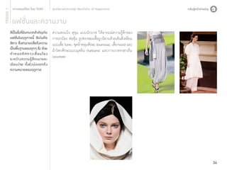 TREND 1

สุนทรียะแห่งความสุข (Aesthetic of Happiness)

แฟชั่นและความงาม

สีเป็นสิงทีมบทบาทสำ�คัญกับ
่ ่ ี
แฟชั่นในฤดูกาลนี้ สีเด่นคือ
สีขาว ซึงสามารถสือถึงความ
่
่
เป็นพืนฐานของทุกๆ สิง ช่วย
้
่
กำ�หนดทิ ศ ทางเชื่ อ มโยง
ระหว่ า งความรู้ สึ ก เบาและ
เรี ยบง่าย ทั้งยังบ่งบอกถึง
ความหมายของฤดูกาล

ความสงบนิ่ง สุขุม แบบนักบวช ให้อารมณ์ความรู้สึกของ
การปกป้อง ห่อหุ้ม รูปทรงของเสื้อถูกนิยามด้วยเส้นสี่เหลี่ยม
แบบเสื้อ Tunic, ชุดผ้าคลุมศีรษะ (burnous), เสื้อ hood และ
ผ้าโพกศีรษะแบบมุสลิม (turbans) และกางเกงทรงฮาเร็ม
(zouave)

34

 