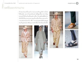 TREND 1

สุนทรียะแห่งความสุข (Aesthetic of Happiness)

แฟชั่นและความงาม
ลั ก ษณะของเครื่ อ งแต่ ง กายแบบอาหรั บ ถู ก ตี ค วามใหม่
ให้ทันสมัย เหมาะกับคนเมืองอย่างเสื้อสูทเนื้อบางจากวัสดุ
ธรรมชาติ ใส่รวมกับเครืองแต่งกายอืนๆ ในกลุมโทนสีเดียวกัน
่
่
่
่
หรือเสื้อเชิ้ตแบบธรรมดาคลุมด้วยแจ็คเก็ตแบบหลวมกับ
กางเกงทรงกระบอกกว้าง หรือ กางเกงแบบหลวมสไตล์ sarouel
รองเท้ารูปทรงคลาสสิคแบบงานช่างฝีมอ มีสายรัดและส้นเตีย
ื
้

38

 