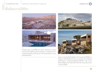 TREND 1

สุนทรียะแห่งความสุข (Aesthetic of Happiness)

พื้นที่และการใช้ชีวิต

Amangiri Resort นำ�เสนอพื้นที่ 243 เอเคอร์ บริเวณใจกลาง Canyon
Point รัฐ Utah ซึ่งมีลักษณะภูมิประเทศเป็นหุบเขา ด้านหน้าของโรงแรม
จะล้อมรอบไปด้วยหินและสปาหรู สระว่ายนํ้าและห้องพักที่สามารถมอง
เห็นทิวทัศน์น่าตื่นตา

Fasano Las Piedras รีสอร์ทหรูโดยสถาปนิก Isay Weinfeld ซึ่งให้ความ
สำ�คัญในการจัดสรรพื้นที่ระหว่างตัวอาคารและบริบทภายนอกให้เป็นอัน
หนึ่งอันเดียวกัน กลมกลืนไปกับภูมิทัศน์ภายในพื้นที่กว่า 480 เฮกตาร์
รีสอร์ทแห่งนี้ไม่ต่างจากบ้านพักส่วนตัว ที่มีการบริการและองค์ประกอบใน
การออกแบบชั้นหนึ่ง

44

 