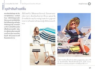 TREND 2

อิสระไร้กฎเกณฑ์ (Carefree Attitude)

ธุรกิจสินค้าแฟชั่น

ขณะเดียวกันช่วงยุค 60 ช่วง
เวลาสุขสันต์แบบ cocktail
hour หรือจิตวิญญาณรัก
อิสระแบบชาวแคลิฟอร์เนีย
ถือว่าเป็นแรงบันดาลใจหลัก
สำ�หรับฤดูกาลนี้ หากแต่นำ�
มาตี ค วามใหม่ ใ ห้ ร่ ว มสมั ย
เพื่อสร้างความสดใส คล่อง
ตัว เพิ่มโอกาสในการสวมใส่
รวมทั้งกระตุ้นการมองโลก
ในแง่ดี สร้างบรรยากาศที่
รื่นรมย์และสง่างาม

เสื้อผ้าโดยทั่วไป ใช้สีแสดงออกถึงอารมณ์ เน้นลวดลายเรขา
คณิต ลายทาง เพิ่มรสนิยมด้วยลายกราฟิกแบบ optical ที่ดู
มีการเคลื่อนไหว สนุกกับการเล่นรูป motif ต่างๆ รูปลูกบอล
ชายหาด ร่มกันแดดตามลักษณะของผู้อาศัยริมทะเลและรัก
ทะเล

นำ�หลักการของสีแบบขัวตรงข้ามในวงล้อสี (complementary color) มาใช้
้
เช่น สีแดงตัดกับสีเขียว สีส้มเหลืองตัดกับสีม่วงนํ้าเงิน เป็นต้น สามารถ
สร้างพลัง ความโดดเด่นและสะดุดตาจากค่าตัดที่รุนแรงได้มากกว่า

69

 