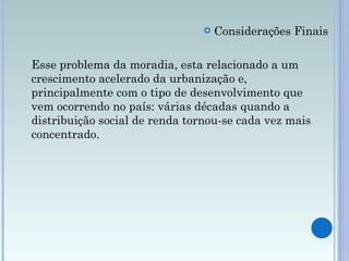 Considerações Finais Esse problema da moradia, esta relacionado a um crescimento acelerado da urbanização e, principalmente com o tipo de desenvolvimento que vem ocorrendo no país: várias décadas quando a distribuição social de renda tornou-se cada vez mais concentrado.  