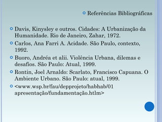 Referências Bibliográficas Davis, Kinysley e outros. Cidades: A Urbanização da Humanidade. Rio de Janeiro, Zahar, 1972. Carlos, Ana Farri A. Acidade. São Paulo, contexto, 1992. Buoro, Andréa et alii. Violência Urbana, dilemas e desafios. São Paulo: Atual, 1999. Rontin, Joel Arnaldo: Scarlato, Francisco Capuana. O Ambiente Urbano. São Paulo: atual, 1999. <www.wsp.br/fau/depprojeto/habhab/01 apresentação/fundamentação.htlm>  