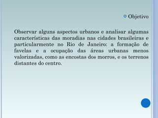 Objetivo Observar alguns aspectos urbanos e analisar algumas características das moradias nas cidades brasileiras e particularmente no Rio de Janeiro: a formação de favelas e a ocupação das áreas urbanas menos valorizadas, como as encostas dos morros, e os terrenos distantes do centro.  