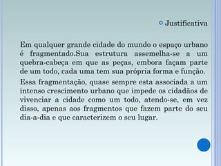 Justificativa Em qualquer grande cidade do mundo o espaço urbano é fragmentado.Sua estrutura assemelha-se a um quebra-cabeça em que as peças, embora façam parte de um todo, cada uma tem sua própria forma e função. Essa fragmentação, quase sempre esta associada a um intenso crescimento urbano que impede os cidadãos de vivenciar a cidade como um todo, atendo-se, em vez disso, apenas aos fragmentos que fazem parte do seu dia-a-dia e que caracterizem o seu lugar.  