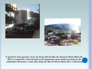 É  poss í vel uma pessoa viver na Zona Sul do Rio de Janeiro (Foto Maio de 2011, à esquerda vista do bairro de Ipanema) sem conhecer bairros de sub ú rbios distantes, como São João de Meriti (Foto Maio 2011,  á  Direita) 