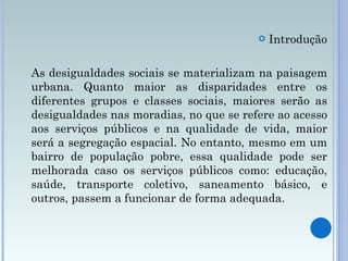 Introdução As desigualdades sociais se materializam na paisagem urbana. Quanto maior as disparidades entre os diferentes grupos e classes sociais, maiores serão as desigualdades nas moradias, no que se refere ao acesso aos serviços públicos e na qualidade de vida, maior será a segregação espacial. No entanto, mesmo em um bairro de população pobre, essa qualidade pode ser melhorada caso os serviços públicos como: educação, saúde, transporte coletivo, saneamento básico, e outros, passem a funcionar de forma adequada. 