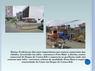 Muitas Prefeituras dão mais importância aos centros comerciais das cidades, investindo em infra - estrutura ( Foto  Maio   à direita, centro comercial de Duque de Caxias-RJ) e esquecem as periferias onde não existem uma infra - estrutura urbana de qualidade (Foto  Maio  á esquerda, comunidade do Lixão em Duque de Caxias-RJ).   