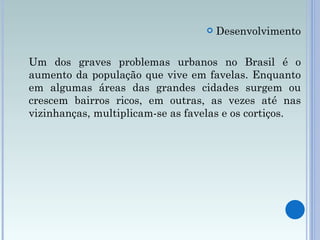 Desenvolvimento Um dos graves problemas urbanos no Brasil é o aumento da população que vive em favelas. Enquanto em algumas áreas das grandes cidades surgem ou crescem bairros ricos, em outras, as vezes até nas vizinhanças, multiplicam-se as favelas e os cortiços. 