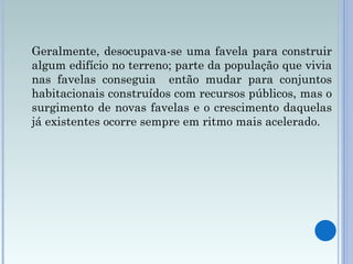 Geralmente, desocupava-se uma favela para construir algum edifício no terreno; parte da população que vivia nas favelas conseguia  então mudar para conjuntos habitacionais construídos com recursos públicos, mas o surgimento de novas favelas e o crescimento daquelas já existentes ocorre sempre em ritmo mais acelerado.  