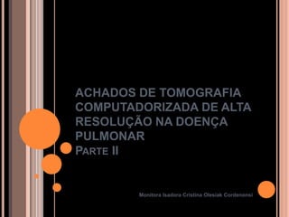 ACHADOS DE TOMOGRAFIA
COMPUTADORIZADA DE ALTA
RESOLUÇÃO NA DOENÇA
PULMONAR
PARTE II


        Monitora Isadora Cristina Olesiak Cordenonsi
 