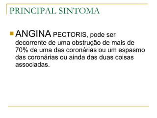 PRINCIPAL SINTOMA ANGINA  PECTORIS, pode ser decorrente de uma obstrução de mais de 70% de uma das coronárias ou um espasmo das coronárias ou ainda das duas coisas associadas. 