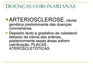 DOENÇAS CORONARIANAS ARTERIOSCLEROSE , causa genética predominante das doenças coronarianas. Depósito lento e gradativo de colesterol debaixo da intima das artérias, posteriormente essas áreas sofrem calcificação, PLACAS ATEROSCLETÓTICAS. 