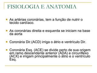 FISIOLOGIA E ANATOMIA As artérias coronárias, tem a função de nutrir o tecido cardíaco. As coronárias direita e esquerda se iniciam na base da aorta Coronária Dir.(ACD) irriga o átrio e ventrículo Dir. Coronária Esq. (ACE) se divide perto de sua origem em ramo descendente anterior (ADA) e circunflexo (ACX) e irrigam principalmente o átrio e o ventrículo Esq. 