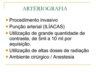 ARTÉRIOGRAFIA Procedimento invasivo Punção arterial (ILÍACAS) Utilização de grande quantidade de contraste, de 5ml a 10 ml por aquisição. Utilização de altas doses de radiação Ambiente cirúrgico / Anestesia   