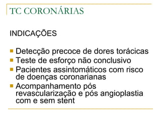 TC CORONÁRIAS INDICAÇÕES  Detecção precoce de dores torácicas Teste de esforço não conclusivo Pacientes assintomáticos com risco de doenças coronarianas Acompanhamento pós revascularização e pós angioplastia com e sem stent 