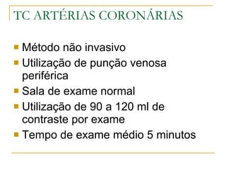 TC ARTÉRIAS CORONÁRIAS Método não invasivo Utilização de punção venosa periférica Sala de exame normal Utilização de 90 a 120 ml de contraste por exame Tempo de exame médio 5 minutos 