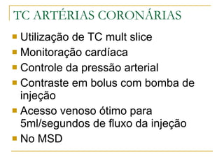 TC ARTÉRIAS CORONÁRIAS Utilização de TC mult slice  Monitoração cardíaca Controle da pressão arterial Contraste em bolus com bomba de injeção Acesso venoso ótimo para 5ml/segundos de fluxo da injeção No MSD 