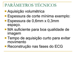 PARÂMETROS TÉCNICOS Aquisição volumétrica  Espessura de corte mínima exemplo: Espessura de 0,6mm x 0,3mm espaço. MA suficiente para boa qualidade de imagem Tempo de aquisição curto para evitar movimento  Reconstrução nas fases do ECG   