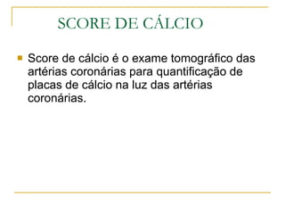 SCORE DE CÁLCIO Score de cálcio é o exame tomográfico das artérias coronárias para quantificação de placas de cálcio na luz das artérias coronárias. 