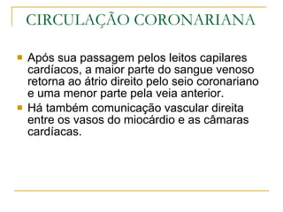 CIRCULAÇÃO CORONARIANA Após sua passagem pelos leitos capilares cardíacos, a maior parte do sangue venoso retorna ao átrio direito pelo seio coronariano e uma menor parte pela veia anterior. Há também comunicação vascular direita entre os vasos do miocárdio e as câmaras cardíacas. 