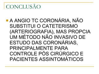 CONCLUSÃO A ANGIO TC CORONÁRIA, NÃO SUBSTITUI O CATETERISMO (ARTERIOGRAFIA), MAS PROPCIA UM MÉTODO NÃO INVASIVO DE ESTUDO DAS CORONÁRIAS, PRINCIPALMENTE PARA CONTROLE PÓS CIRÚRGICO E PACIENTES ASSINTOMÁTICOS 
