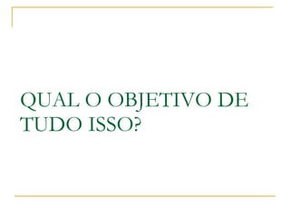 QUAL O OBJETIVO DE TUDO ISSO? 