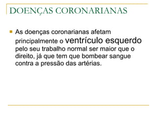 DOENÇAS CORONARIANAS As doenças coronarianas afetam principalmente o  ventrículo esquerdo  pelo seu trabalho normal ser maior que o direito, já que tem que bombear sangue contra a pressão das artérias. 