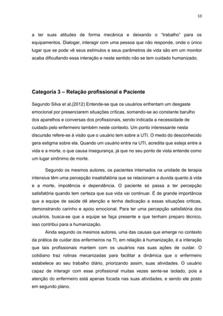 10

a ter suas atitudes de forma mecânica e deixando o “trabalho” para os
equipamentos. Dialogar, interagir com uma pessoa que não responde, onde o único
lugar que se pode vê seus estímulos e seus parâmetros de vida são em um monitor
acaba dificultando essa interação e neste sentido não se tem cuidado humanizado.

Categoria 3 – Relação profissional e Paciente
Segundo Silva et al,(2012) Entende-se que os usuários enfrentam um desgaste
emocional por presenciarem situações críticas, somando-se ao constante barulho
dos aparelhos e conversas dos profissionais, sendo indicada a necessidade de
cuidado pelo enfermeiro também neste contexto. Um ponto interessante nesta
discursão refere-se à visão que o usuário tem sobre a UTI. O medo do desconhecido
gera estigma sobre ela. Quando um usuário entra na UTI, acredita que esteja entre a
vida e a morte, o que causa insegurança, já que no seu ponto de vista entende como
um lugar sinônimo de morte.
Segundo os mesmos autores, os pacientes internados na unidade de terapia
intensiva têm uma percepção insatisfatória que se relacionam a duvida quanto à vida
e a morte, impotência e dependência. O paciente só passa a ter percepção
satisfatória quando tem certeza que sua vida vai continuar. É de grande importância
que a equipe de saúde dê atenção e tenha dedicação a essas situações criticas,
demonstrando carinho e apoio emocional. Para ter uma percepção satisfatória dos
usuários, busca-se que a equipe se faça presente e que tenham preparo técnico,
isso contribui para a humanização.
Ainda segundo os mesmos autores, uma das causas que emerge no contexto
da prática de cuidar dos enfermeiros na TI, em relação á humanização, é a interação
que tais profissionais mantem com os usuários nas suas ações de cuidar. O
cotidiano traz rotinas mecanizadas para facilitar a dinâmica que o enfermeiro
estabelece ao seu trabalho diário, priorizando assim, suas atividades. O usuário
capaz de interagir com esse profissional muitas vezes sente-se isolado, pois a
atenção do enfermeiro está apenas focada nas suas atividades, e sendo ele posto
em segundo plano.

 