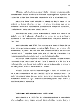 11

O fato de o profissional ter excesso de trabalho e lidar com uma complexidade
implicada nesse tipo de assistência culmina com sobrecarga física e psíquica ao
profissional, fazendo com que ele cuide e aplique um cuidar de forma mecanicista.
A equipe de saúde é para o usuário um eixo de ligação com a vida fora do
ambiente de terapia intensiva, por isso é de grande importância que ela se
apresente e explique os procedimentos, que converse e interaja com os usuários,
principalmente a equipe que presta cuidado integral.
Os profissionais devem prestar uma assistência integral tanto no papel do
cuidador como no do educador, valorizando o ser humano em sua diversidade e
experiência de vida, transformando a solidariedade como uma prática dinâmica e
participativa.
Segundo Campos, Melo (2012) Conforme o paciente agrava diminui o dialogo
e vem à tona apenas a preocupação com as condições de saúde que o mesmo está
apresentando, e passa a ser visto não mais humanisticamente e sim mais um
paciente crítico. O estado de saúde do paciente faz com que o profissional crie
mecanismos de distanciamento tornando-se frio diante das situações.
O cuidar em uma UTI significa equilíbrio entre a técnica e o cuidado humano
que deve constituir cada profissional. Para mudar a realidade tecnicista da UTI, o
melhor caminho seria alcançar este equilíbrio, a presença do cuidador se tornaria o
elo entre paciente, o mundo técnico-cientifico e humano.
Necessita-se que o profissional de enfermagem se atente aos estímulos que
ele recebe do ambiente ao seu redor, deixando aflorar sua sensibilidade para que
assim ele possa ser capaz de ouvir, sentir e promover um atendimento digno de
maneira mais humana, ou seja, o cuidador deve levar ao paciente todo o cuidado e
assistência de forma humanitária.

Categoria 4 – Relação Profissional e Humanização
Segundo Costa et al, (2009) Para os profissionais da equipe de enfermagem
a humanização em saúde propicia o resgate de características humanas durante o

 