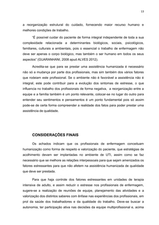 13

a reorganização estrutural do cuidado, fornecendo maior recurso humano e
melhores condições de trabalho.
“É possível cuidar do paciente de forma integral independente de toda a sua
complexidade relacionada a determinantes biológicos, sociais, psicológicos,
familiares, culturais a ambientais, pois o essencial o trabalho de enfermagem não
deve ser apenas o corpo biológico, mas também o ser humano em todos os seus
aspectos” (GUARANHANI, 2008 apud ALVES 2012).
Acredita-se que para se prestar uma assistência humanizada é necessário
não só a mudança por parte dos profissionais, mas sim também dos vários fatores
que rodeiam este profissional. Se o ambiente não é favorável a assistência não é
integral, este pode contribuir para a evolução dos sintomas de estresse, o que
influencia no trabalho dos profissionais de forma negativa, a reorganização entre a
equipe e a família também é um ponto relevante, colocar-se no lugar do outro para
entender seu sentimentos e pensamentos é um ponto fundamental pois só assim
pode-se de certa forma compreender a realidade dos fatos para poder prestar uma
assistência de qualidade.

CONSIDERAÇÕES FINAIS
Os achados indicam que os profissionais de enfermagem conceituam
humanização como forma de respeito e valorização do paciente, que estratégias de
acolhimento devam ser implantadas no ambiente de UTI, assim como se faz
necessário que se melhore as relações interpessoais para que sejam amenizados os
fatores estressantes para que não afetem na assistência humanizada de qualidade
que deve ser prestada.
Para que haja controle dos fatores estressantes em unidades de terapia
intensiva de adulto, e assim reduzir o estresse nos profissionais de enfermagem,
sugere-se a realização de reuniões de equipe, planejamento das atividades e a
valorização dos distintos saberes com ênfase nas experiências dos profissionais, em
prol da saúde dos trabalhadores e da qualidade do trabalho. Deve-se buscar a
autonomia, ter participação ativa nas decisões da equipe multiprofissional e, acima

 