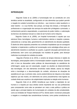 2

INTRODUÇÃO
Segundo Costa et al, (2009) a humanização tem se constituído em uma
temática central na atualidade, configurando um dos elementos que podem permitir
o resgate do cuidado humanístico ao indivíduo – que vivencia o estar saudável e o
estar doente – e a sua família. Isso porque, ao longo dos tempos, a formação de
profissionais e a organização dos serviços de saúde têm privilegiado e priorizado, o
conhecimento parcial e especializado, a supremacia do poder médico, a valorização
da técnica e da destreza manual e a visão do ser humano como máquina.
Segundo Costa et al, (2009), um hospital humanizado é aquele que sua
estrutura física, tecnológica, humana e administrativa valoriza e respeita a pessoa,
colocando-se a serviço dela, garantindo-lhe um atendimento de elevada qualidade.
É diante de vários aspectos presentes nos contextos hospitalares que se conseguirá
implantar e implementar a política de humanização como estratégia eficaz para um
atendimento resolutivo e acolhedor ao usuário, e garantir educação permanente aos
profissionais, bem como sua participação nos modelos de gestão, para alcançar
melhorias na produção de cuidados de saúde.
Segundo (Ferreira et al, 2012), o cenário da terapia intensiva é repleto de
tecnologias, preocupações sobre a humanização acabam surgindo sempre. Quando
vêm à tona as discussões sobre práticas de desumanização na assistência de
enfermagem, quase que em associação, surgem as alusões ao desenvolvimento
das tecnologias. Um dos elementos envolvidos neste debate, acerca da relação
entre a tecnologia e a desumanização do cuidado, articula-se às situações de
assistência em que, à primeira vista, ocorre predominância da máquina e dos dados
objetivos que ela mostra, em detrimento de outros procedimentos mais ligados ao
cuidado direto aos usuários e da subjetividade implicada na relação entre humanos.
Segundo Cota et al, (2009) Acredita-se que manter a dignidade do ser
humano e o respeito por seus direitos sendo importante dar voz aos profissionais
para compreender como eles se percebem em meio a esta política e prática em
saúde seja o principal objetivo da humanização em unidades de alta complexidade,
como as Unidades de Terapia Intensiva (UTI‟s). Sendo assim, humanizar pressupõe
o resgate e a revelação das características humanas, como partes constitutivas do

 