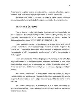 3

funcionamento hospitalar e como forma de valorizar o paciente, a família e a equipe
de saúde, com vistas à mudança paradigmática e ao cuidado humanístico.
O objetivo desse estudo foi identificar o contexto de conhecimentos existentes
acerca do cuidado humanizado de Enfermagem em unidades de terapia intensiva.

MATERIAIS E MÉTODOS
Trata-se de uma revisão integrativa de literatura onde foram consultadas as
bases eletrônicas de dados SciELO (Scientific Electronic Library Online), LILACS
(Literatura Latino-Americana e do Caribe em Ciências da Saúde)

através da

Biblioteca Virtual em Saúde - BVS (PRODANOV; FREITAS, 2013).
Foram levantados, dentre a produção nacional, artigos com o tema central
voltado à humanização em unidades de terapia intensiva, publicados no período de
2009 a 2013. “Nas buscas eletrônicas, foram utilizados os seguintes descritores:
“humanização” e “UTI”; “humanização” e enfermagem”; e “UTI” e “humanização” e
“enfermagem”.
Foram “encontrados na 1° forma de pesquisa: „„humanização” and “UTI”, 101
artigos na base LILACS, sendo selecionados 3 destes e descartados 98 pois, o ano
de publicação e assunto não se adequavam aos critérios de inclusão . Ainda na 1°
forma não foram encontrados nenhum artigo que se adequasse à pesquisa na base
SciELo.
Na 2° forma: “humanização” e “enfermagem” foram encontrados 574 artigos
na base LILACS e 4 selecionados. Pela base SciELo foram encontrados 181 artigos
e apenas 1 selecionado, os outros artigos tinham ano de publicação inferior ao ano
de 2009.
Na 3° forma “humanização” e “enfermagem” e “UTI” foram encontrados 87
artigos na base SciElo e 2 foram selecionados os outros artigos não se adequavam
ao critério de inclusão.

 