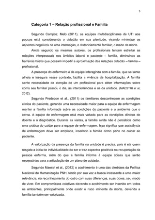 5

Categoria 1 – Relação profissional e Família
Segundo Campos; Melo (2011), as equipes multidisciplinares de UTI aos
poucos está considerando o cidadão em sua plenitude, visando minimizar os
aspectos negativos de uma internação, o distanciamento familiar, o medo da morte.
Ainda segundo os mesmos autores, os profissionais tentam estreitar as
relações interpessoais nos âmbitos laboral e paciente – família, diminuindo as
barreiras hostis que possam impedir a aproximação das relações cidadão – família –
profissional.
A presença do enfermeiro e da equipe interagindo com a família, que se sente
alheia e insegura nesse contexto, facilita a vivência da hospitalização. A família
sente necessidade de atenção de um profissional para obter informações sobre
como seu familiar passou o dia, as intercorrências e as da unidade. (MAESTRI et al,
2012).

Segundo Predebon et al., (2011) os familiares desconhecem as condições
clínica do paciente, gerando uma necessidade maior para a equipe de enfermagem
manter a família informada sobre as condições do paciente e o ambiente que o
cerca. A equipe de enfermagem está mais voltada para as condições clínicas do
doente e o diagnóstico. Durante as visitas, a família ainda não é percebida como
uma prática do cuidar para a equipe de enfermagem. Isso significa que assistência
de enfermagem deve ser ampliada, inserindo a família como parte no cuidar ao
paciente.
A valorização da presença da família na unidade é precisa, pois é ela quem
resgata a ideia de individualidade do ser e traz aspectos positivos na recuperação da
pessoa enferma, além do que a família informa à equipe coisas que serão
necessárias para a articulação de um plano de cuidado.
Segundo Maestri et al., (2012) o acolhimento é uma das diretrizes da Política
Nacional de Humanização PNH, tendo por sua vez a busca incessante a uma maior
relevância, no reconhecimento do outro com suas diferenças, suas dores, seu modo
de viver. Em compromissos coletivos devendo o acolhimento ser inserido em todos
os ambientes, principalmente onde existir o risco iminente de morte, devendo a
família também ser valorizada.

 