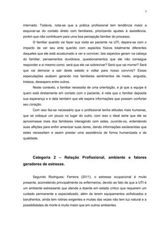 7

internado. Todavia, nota-se que a prática profissional tem tendência maior a
esquivar-se do contato direto com familiares, priorizando ajustes à assistência,
porém que não contribuem para uma boa percepção familiar do processo.
O familiar quando vai fazer sua visita ao paciente na UTI, depara-se com o
impacto de ver seu ente querido com aspectos físicos totalmente diferentes
daqueles que ele está acostumado a ver e conviver, tais aspectos geram na cabeça
do familiar, pensamentos duvidosos, questionamentos que ele não consegue
responder a si mesmo como: será que ele vai sobreviver? Será que vai morrer? Será
que vai demorar a sair deste estado e voltar para nosso convívio? Essas
especulações acabam gerando nos familiares sentimentos de medo, angustia,
tristeza, desespero entre outros.
Neste contexto, o familiar necessita de uma orientação, e já que a equipe é
quem está diretamente em contato com o paciente, é nela que o familiar deposita
sua esperança e é dela também que ele espera informações que possam confortar
seu coração.
Com isso faz-se necessário que o profissional tenha atitudes mais humanas,
que se coloque um pouco no lugar do outro, com isso o ideal seria que ele se
aproximasse mais dos familiares interagindo com estes, ouvindo-os, entendendo
suas aflições para enfim amenizar suas dores, dando informações esclarecidas que
estes necessitam e assim prestar uma assistência de forma humanizada e de
qualidade.

Categoria 2 – Relação Profissional, ambiente e fatores
geradores de estresse.
Segundo Rodrigues; Ferreira (2011), o estresse ocupacional é muito
presente, acometendo principalmente os enfermeiros, devido ao fato de que a UTI é
um ambiente estressante que atende a doente em estado crítico que requerem um
cuidado permanente e especializado, além de terem equipamentos sofisticados e
barulhentos, ainda tem rotinas exigentes e muitas das vezes não tem luz natural e a
possibilidades de morte é muito maior que em outros ambientes.

 