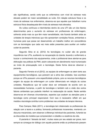 9

são significativas, sendo certo que os enfermeiros com nível de estresse mais
elevado podem ter maior sensibilidade ao ruído. Em relação estrutura física e os
níveis de estresse nos enfermeiros, observou-se que aqueles que trabalham numa
estrutura física desadequada têm níveis de estresse mais elevados.
Os ruídos contínuos e intermitentes dentro de uma UTI são um dos fatores
determinantes para o aumento do estresse em profissionais de enfermagem,
sofrendo ainda mais os que têm maior sensibilidade, não ficando também atrás as
unidades de terapia intensivas que não apresentam condições físicas, ambientais e
humanas para que possa ser desenvolvido um trabalho melhor em concordância
com as tecnologias que cada vez mais estão presentes para auxiliar um melhor
cuidar do paciente.
Segundo Silva et al, (2012) As tecnologias no cuidar são de grande
importância nas UTIs, auxiliando na recuperação do doente, levando o enfermeiro a
buscar o conhecimento dos equipamentos, onde o profissional deve atentar-se para
efetivação nas práticas da PNH, assim colocando em atendimento mais humanizado
ao invés de preocupação com a tecnologia. Desta forma deve-se observar o
paciente.
Segundo Ferreira et al (2012), as equipes de enfermagem se atem tanto aos
equipamentos tecnológicos, que parecem ser a alma das unidades. Isso acontece
porque as UTIs possuem uma especificidade própria, pois os recursos tecnológicos
exigem da equipe de enfermagem um cuidar diferenciado em relação às outras
unidades. Ressalta-se que tal cuidar deve ser embasado de acordo com as
necessidades humanas, a partir da tecnologia e também sob a visão dos outros
fatores ambientais que poderão interferir na restauração da saúde. Neste sentido
observa-se em diversas circunstancias, aspectos que acabam as atenções para a
tecnologia como principal responsável. Com isso é necessário refletir em que
medida a tecnologia contribui como problemas nas unidades de terapia intensiva.
Para Campos; Melo (2011), a tecnologia tem distanciado os profissionais da
relação com a teoria e a prática, formando profissionais incoerentes, mantendo um
discurso mecanicista, sem observar a diferença individual dos pacientes, furtando-se
as discursões de modelos que compreendam o cidadão e a essência da vida.
O paciente é “deixado de lado”, muitas vezes por seu estado ser grave, nem
sempre se consegue ter diálogo com aquele paciente então os profissionais passam

 