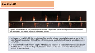  In the case of very high ICP, the amplitudes of the systolic spikes are gradually decreasing, and in the
case of complete cessation of blood flow in the intracranial basal arteries, the signal cannot be received
in the TCD.
 To consider the failure to receive a signal in the TCD as a cessation of cerebral circulation, it is necessary
that TCD should be performed again by the same clinician at the same clinical conditions after an
interval of at least 30 min.
4. Veri high ICP
 