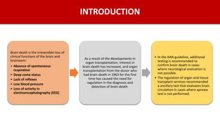 INTRODUCTION
Brain death is the irreversible loss of
clinical functions of the brain and
brainstem:
• Absence of spontaneous
respiration
• Deep coma status
• Lack of reflexes
• Low blood pressure
• Loss of activity in
electroencephalography (EEG)
As a result of the developments in
organ transplantation, interest in
brain death has increased, and organ
transplantation from the donor who
had brain death in 1963 for the first
time has caused the need for
regulation in the diagnosis and
detection of brain death.
• In the AAN guideline, additional
testing is recommended to
confirm brain death in cases
where neurological evaluation is
not possible.
• The regulation of organ and tissue
transplant services recommended
a ancillary test that evaluates brain
circulation in cases where apnoea
test is not performed.
 