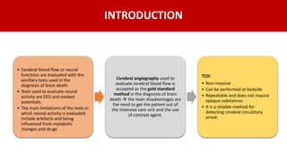 INTRODUCTION
• Cerebral blood flow or neural
functions are evaluated with the
ancillary tests used in the
diagnosis of brain death.
• Tests used to evaluate neural
activity are EEG and evoked
potentials.
• The main limitations of the tests in
which neural activity is evaluated
include artefacts and being
influenced from metabolic
changes and drugs.
Cerebral angiography used to
evaluate cerebral blood flow is
accepted as the gold standard
method in the diagnosis of brain
death  the main disadvantages are
the need to get the patient out of
the intensive care unit and the use
of contrast agent.
TCD:
• Non-invasive
• Can be performed at bedside
• Repeatable and does not require
opaque substances
• It is a reliable method for
detecting cerebral circulatory
arrest.
 