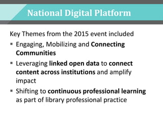 National Digital Platform
Key Themes from the 2015 event included
 Engaging, Mobilizing and Connecting
Communities
 Leveraging linked open data to connect
content across institutions and amplify
impact
 Shifting to continuous professional learning
as part of library professional practice
 