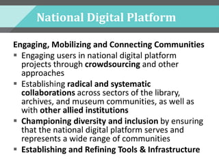 National Digital Platform
Engaging, Mobilizing and Connecting Communities
 Engaging users in national digital platform
projects through crowdsourcing and other
approaches
 Establishing radical and systematic
collaborations across sectors of the library,
archives, and museum communities, as well as
with other allied institutions
 Championing diversity and inclusion by ensuring
that the national digital platform serves and
represents a wide range of communities
 Establishing and Refining Tools & Infrastructure
 