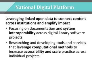 National Digital Platform
Leveraging linked open data to connect content
across institutions and amplify impact
 Focusing on documentation and system
interoperability across digital library software
projects
 Researching and developing tools and services
that leverage computational methods to
increase accessibility and scale practice across
individual projects
 
