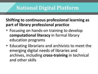 National Digital Platform
Shifting to continuous professional learning as
part of library professional practice
 Focusing on hands-on training to develop
computational literacy in formal library
education programs
 Educating librarians and archivists to meet the
emerging digital needs of libraries and
archives, including cross-training in technical
and other skills
 