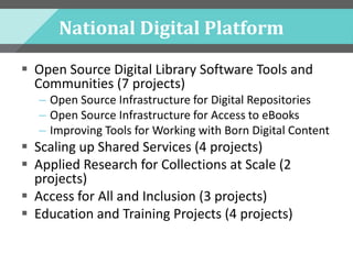 National Digital Platform
 Open Source Digital Library Software Tools and
Communities (7 projects)
– Open Source Infrastructure for Digital Repositories
– Open Source Infrastructure for Access to eBooks
– Improving Tools for Working with Born Digital Content
 Scaling up Shared Services (4 projects)
 Applied Research for Collections at Scale (2
projects)
 Access for All and Inclusion (3 projects)
 Education and Training Projects (4 projects)
 
